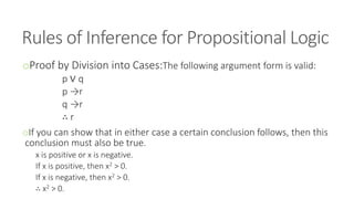 Rules of Inference for Propositional Logic
oProof by Division into Cases:The following argument form is valid:
p ∨ q
p →r
q →r
∴ r
oIf you can show that in either case a certain conclusion follows, then this
conclusion must also be true.
x is positive or x is negative.
If x is positive, then x2 > 0.
If x is negative, then x2 > 0.
∴ x2 > 0.
 