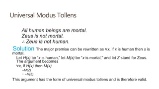 Universal Modus Tollens
All human beings are mortal.
Zeus is not mortal.
∴ Zeus is not human.
Solution The major premise can be rewritten as ∀x, if x is human then x is
mortal.
Let H(x) be “x is human,” let M(x) be “x is mortal,” and let Z stand for Zeus.
The argument becomes
∀x, if H(x) then M(x)
∼M(Z)
∴ ∼H(Z).
This argument has the form of universal modus tollens and is therefore valid.
 