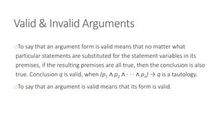 Valid & Invalid Arguments
oTo say that an argument form is valid means that no matter what
particular statements are substituted for the statement variables in its
premises, if the resulting premises are all true, then the conclusion is also
true. Conclusion q is valid, when (p1 ∧ p2 ∧ · · · ∧ pn) → q is a tautology.
oTo say that an argument is valid means that its form is valid.
 
