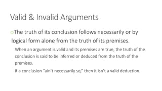 Valid & Invalid Arguments
oThe truth of its conclusion follows necessarily or by
logical form alone from the truth of its premises.
When an argument is valid and its premises are true, the truth of the
conclusion is said to be inferred or deduced from the truth of the
premises.
If a conclusion “ain’t necessarily so,” then it isn’t a valid deduction.
 