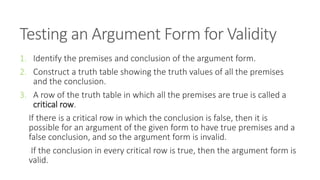Testing an Argument Form for Validity
1. Identify the premises and conclusion of the argument form.
2. Construct a truth table showing the truth values of all the premises
and the conclusion.
3. A row of the truth table in which all the premises are true is called a
critical row.
If there is a critical row in which the conclusion is false, then it is
possible for an argument of the given form to have true premises and a
false conclusion, and so the argument form is invalid.
If the conclusion in every critical row is true, then the argument form is
valid.
 