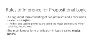 Rules of Inference for Propositional Logic
oAn argument form consisting of two premises and a conclusion
is called a syllogism.
o The first and second premises are called the major premise and minor
premise, respectively.
oThe most famous form of syllogism in logic is called modus
ponens.
 