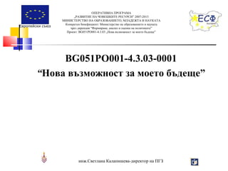 Европейски съюз

ОПЕРАТИВНА ПРОГРАМА
„РАЗВИТИЕ НА ЧОВЕШКИТЕ РЕСУРСИ” 2007-2013
МИНИСТЕРСТВО НА ОБРАЗОВАНИЕТО, МЛАДЕЖТА И НАУКАТА
Конкретен бенефициент: Министерство на образованието и науката
чрез дирекция “Формиране, анализ и оценка на политиките”
Проект: BG051PO001-4.3.03 „Нова възможност за моето бъдеще”

BG051PO001-4.3.03-0001
“Нова възможност за моето бъдеще”

инж.Светлана Калапишева-директор на ПГЗ

 