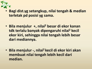 • Bagi dist.yg setangkup, nilai tengah & median
terletak pd posisi yg sama.
• Bila menjulur +, nilai2 besar di ekor kanan
tdk terlalu banyak dipengaruhi nilai2 kecil
ekor kiri, sehingga nilai tengah lebih besar
dari mediannya.
• Bila menjulur -, nilai2 kecil di ekor kiri akan
membuat nilai tengah lebih kecil dari
median.
 