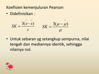 Koefisien kemenjuluran Pearson
• Didefinisikan :
• Untuk sebaran yg setangkup sempurna, nilai
tengah dan mediannya identik, sehingga
nilainya nol.
s
x
x
SK
)
(
3
~





 )
(
3
~


SK
 