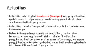 Reliabilitas
• Reliabilitas ialah tingkat konsistensi (keajegan) skor yang dihasilkan
apabila suatu tes digunakan secara berulang pada individu atau
sekelompok individu yang sama.
• Reliabilitas menekankan pada konsistensi skor, bukan pada tes atau
instrumennya.
• Dalam kaitannya dengan penilaian pendidikan, prestasi atau
kemampuan seorang siswa dikatakan reliabel jika dilakukan
pengukuran, hasil pengukuran akan sama informasinya, walaupun
penguji berbeda, korektornya berbeda atau butir soal yang berbeda
tetapi memiliki karakteristik yang sama.
 