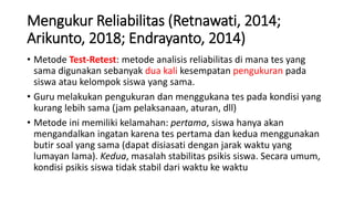 Mengukur Reliabilitas (Retnawati, 2014;
Arikunto, 2018; Endrayanto, 2014)
• Metode Test-Retest: metode analisis reliabilitas di mana tes yang
sama digunakan sebanyak dua kali kesempatan pengukuran pada
siswa atau kelompok siswa yang sama.
• Guru melakukan pengukuran dan menggukana tes pada kondisi yang
kurang lebih sama (jam pelaksanaan, aturan, dll)
• Metode ini memiliki kelamahan: pertama, siswa hanya akan
mengandalkan ingatan karena tes pertama dan kedua menggunakan
butir soal yang sama (dapat disiasati dengan jarak waktu yang
lumayan lama). Kedua, masalah stabilitas psikis siswa. Secara umum,
kondisi psikis siswa tidak stabil dari waktu ke waktu
 