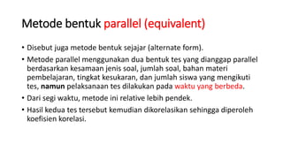 Metode bentuk parallel (equivalent)
• Disebut juga metode bentuk sejajar (alternate form).
• Metode parallel menggunakan dua bentuk tes yang dianggap parallel
berdasarkan kesamaan jenis soal, jumlah soal, bahan materi
pembelajaran, tingkat kesukaran, dan jumlah siswa yang mengikuti
tes, namun pelaksanaan tes dilakukan pada waktu yang berbeda.
• Dari segi waktu, metode ini relative lebih pendek.
• Hasil kedua tes tersebut kemudian dikorelasikan sehingga diperoleh
koefisien korelasi.
 