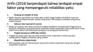 Arifin (2014) berpendapat bahwa terdapat empat
faktor yang mempengaruhi reliabilitas yaitu:
1. Panjang tes (length of test)
• Makin banyak soal dalam tes maka akan makin tinggi tingkat reliabilitas suatu tes
dikarenakan terdapat banyak sampel yang diukur dan proporsi jawaban yang benar
makin banyak.
2. Sebaran skor (spread of scores)
• Besarnya sebaran skor akan membuat tingkat reliabilitas menjadi lebih tinggi karena
koefisien reliabilitas yang lebih besar diperoleh ketika responden tetap pada posisi yang
relatif sama dalam satu kelompok pengujian ke pengujian berikutnya
3. Tingkat kesukaran (difficulty indeks)
• Tingkat tes yang sukar dan tes yang mudah untuk responden cenderung akan
menghasilkan tingkat reliabilitas yang rendah
4. Obyektivitas (objectivity)
• Menunjukkan skor tes kemampuan yang sama antara responden yang satu dengan
responden yang lain.
 