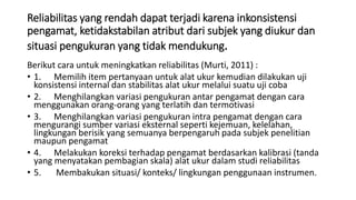 Reliabilitas yang rendah dapat terjadi karena inkonsistensi
pengamat, ketidakstabilan atribut dari subjek yang diukur dan
situasi pengukuran yang tidak mendukung.
Berikut cara untuk meningkatkan reliabilitas (Murti, 2011) :
• 1. Memilih item pertanyaan untuk alat ukur kemudian dilakukan uji
konsistensi internal dan stabilitas alat ukur melalui suatu uji coba
• 2. Menghilangkan variasi pengukuran antar pengamat dengan cara
menggunakan orang-orang yang terlatih dan termotivasi
• 3. Menghilangkan variasi pengukuran intra pengamat dengan cara
mengurangi sumber variasi eksternal seperti kejemuan, kelelahan,
lingkungan berisik yang semuanya berpengaruh pada subjek penelitian
maupun pengamat
• 4. Melakukan koreksi terhadap pengamat berdasarkan kalibrasi (tanda
yang menyatakan pembagian skala) alat ukur dalam studi reliabilitas
• 5. Membakukan situasi/ konteks/ lingkungan penggunaan instrumen.
 