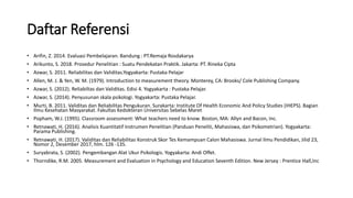 Daftar Referensi
• Arifin, Z. 2014. Evaluasi Pembelajaran. Bandung : PT.Remaja Rosdakarya
• Arikunto, S. 2018. Prosedur Penelitian : Suatu Pendekatan Praktik. Jakarta: PT. Rineka Cipta
• Azwar, S. 2011. Reliabilitas dan Validitas.Yogyakarta: Pustaka Pelajar
• Allen, M. J. & Yen, W. M. (1979). Introduction to measurement theory. Monterey, CA: Brooks/ Cole Publishing Company.
• Azwar, S. (2012). Reliabiltas dan Validitas. Edisi 4. Yogyakarta : Pustaka Pelajar.
• Azwar, S. (2014). Penyusunan skala psikologi. Yogyakarta: Pustaka Pelajar.
• Murti, B. 2011. Validitas dan Reliabilitas Pengukuran. Surakarta: Institute Of Health Economic And Policy Studies (IHEPS). Bagian
Ilmu Kesehatan Masyarakat. Fakultas Kedokteran Universitas Sebelas Maret
• Popham, W.J. (1995). Classroom assessment: What teachers need to know. Boston, MA: Allyn and Bacon, Inc.
• Retnawati, H. (2016). Analisis Kuantitatif Instrumen Penelitian (Panduan Peneliti, Mahasiswa, dan Psikometrian). Yogyakarta:
Parama Publishing.
• Retnawati, H. (2017). Validitas dan Reliabilitas Konstruk Skor Tes Kemampuan Calon Mahasiswa. Jurnal Ilmu Pendidikan, Jilid 23,
Nomor 2, Desember 2017, hlm. 126 -135.
• Suryabrata, S. (2002). Pengembangan Alat Ukur Psikologis. Yogyakarta: Andi Offet.
• Thorndike, R.M. 2005. Measurement and Evaluation in Psychology and Education Seventh Edition. New Jersey : Prentice Hall,Inc
 