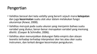 Pengertian
• Validitas berasal dari kata validity yang berarti sejauh mana ketepatan
dan juga kecermatan suatu alat ukur dalam melakukan fungsi
ukurannya (Azwar, 2000).
• Validitas merujuk pada suatu ukuran yang menjamin bahwa suatu
variabel yang diukur, benar-benar merupakan variabel yang memang
diteliti. (Cooper & Schindler, 2006).
• Validitas akan menunjukkan dukungan fakta empiris dan alasan
teoretis terhadap terhadap interpretasi skor tes atau skor suatu
instrumen, dan terkait dengan kecermatan pengukuran.
 