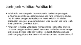 Jenis-jenis validitas: Validitas Isi
• Validitas isi merujuk pada sejauh mana isi dari suatu perangkat
instrumen penelitian dapat mengukur apa yang seharusnya diukur.
Jika dikaitkan dengan pembelajaran, maka validitas isi adalah
kesesuaian sola-soal atau materi dalam ujian dengan apa yang telah
dipelajari siswa (Mardapi, 2008).
• Pengujian terhadap validitas isi menggunakan logika atau analisis
rasioanal dengan melihat apakah item-item soal telah sesuai dengan
kisi-kisinya. Dengan kata lain validitas isi dapat dikatakan sebagai
penilaian yang ditentukan berdasarkan indvidu atau secara subjektif
 