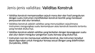 Jenis-jenis validitas: Validitas Konstruk
• Validitas konstruk mempersoalkan sejauh mana skor-skor hasil pengukuran
dengan suatu instrumen merefleksikan konstruk teoritik yang mendasari
penyusunan alat ukur tersebut.
• Validitas konstruk adalah validitas yang menunjukkan sejauhmana
instrumen mengungkap suatu kemampuan atau konstruk teoretis tertentu
yang hendak diukurnya.
• Validitas konstruk adalah validitas yang berkaitan dengan kesanggupan suatu
alat ukur dalam mengukur pengertian suatu konsep yang diukurnya.
• Instrumen non-tes mempunyai validitas konstruk, jika instrumen tersebut
dapat digunakan untuk mengukur konsep sesuai dengan yang didefinisikan
(Suryabrata, 2000).
 