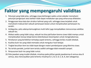 Faktor yang mempengaruhi validitas
1. Petunjuk yang tidak jelas, sehingga siswa kehilangan waktu untuk sekedar memahami
petunjuk pengerjaan atau bahkan tidak dapat melakukan apa yang seharusnya dilakukan.
2. Penggunaan kosa kata dan struktur kalimat yang sulit, sehingga siswa terjebak untuk
memahami maksud dari sebuah pertanyaan bukan untuk menyelesaikan pertanyaan itu
sendiri.
3. Ambiguitas, yaitu adanya kemungkinan multi tafsir juga menyebabkan menurunnya validitas
sebuah tes.
4. Alokasi waktu yang tidak cukup, sebuah tes bisa jadi bukan karena siswa tidak mampu untuk
menyelesaikan tesnya tetapi karena keterbatasan kesempatan untuk mengerjakannya.
5. Penekanan yang berlebihan terhadap aspek tertentu, sehingga terlalu mudah ditebak.
6. Kualitas butir tes yang tidak memadai untuk mengukur hasil belajar.
7. Tingkat kesulitan item tes tidak tepat dengan materi pembelajaran yang diterima siswa.
8. Tes terlalu pendek, jumlah item terlalu sedikit sehingga tidak mewakili sampel.
9. Penyusunan butir tes yang tidak runtut.
10. Pola jawaban yang mudah ditebak, misalnya pada pilihan ganda jawabannya A semua atau B
semua, atau menunjukkan pola tertentu misalnya D, C, B, A, D, C, B, A, dan sebagainya.
 