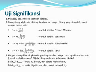 Uji Signifikansi
1. Mengacu pada kriteria koefisien korelasi.
2. Menghitung lebih dulu t hitung berdasarkan harga r hitung yang diperoleh, yakni
dengan rumus sbb:
 𝑡 = 𝑟.
𝑁−2
1−𝑟2
→ untuk korelasi Product Moment
 𝑡 = 𝑟𝑠.
𝑁−2
1−𝑟2 → untuk korelasi Spearman
 𝑡 = 𝑟𝑝 − 𝑏𝑖𝑠
𝑁−2
1−𝑟𝑝−𝑏𝑖𝑠2 → untuk korelasi Point Biserial
 𝑡 = 𝑟 − 𝑏𝑖𝑠.
𝑁−2
1−𝑟−𝑏𝑖𝑠2 → untuk korelasi serial
3. Harga t hitung dibandingkan dengan harga t tabel dengan taraf signifikansi tertentu
(missal: α=0,05 atau α=0,01) dan dengan derajat kebebasan dk=N-2.
Bila thit > t tabel → maka H0 ditolak, dan berarti menerima Ha.
Bila thit < ttabel → maka H0 diterima, dan berarti menolak Ha.
 