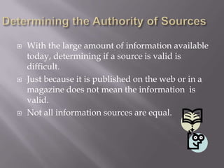 Determining the Authority of Sources With the large amount of information available today, determining if a source is valid is difficult. Just because it is published on the web or in a magazine does not mean the information  is valid. Not all information sources are equal. 