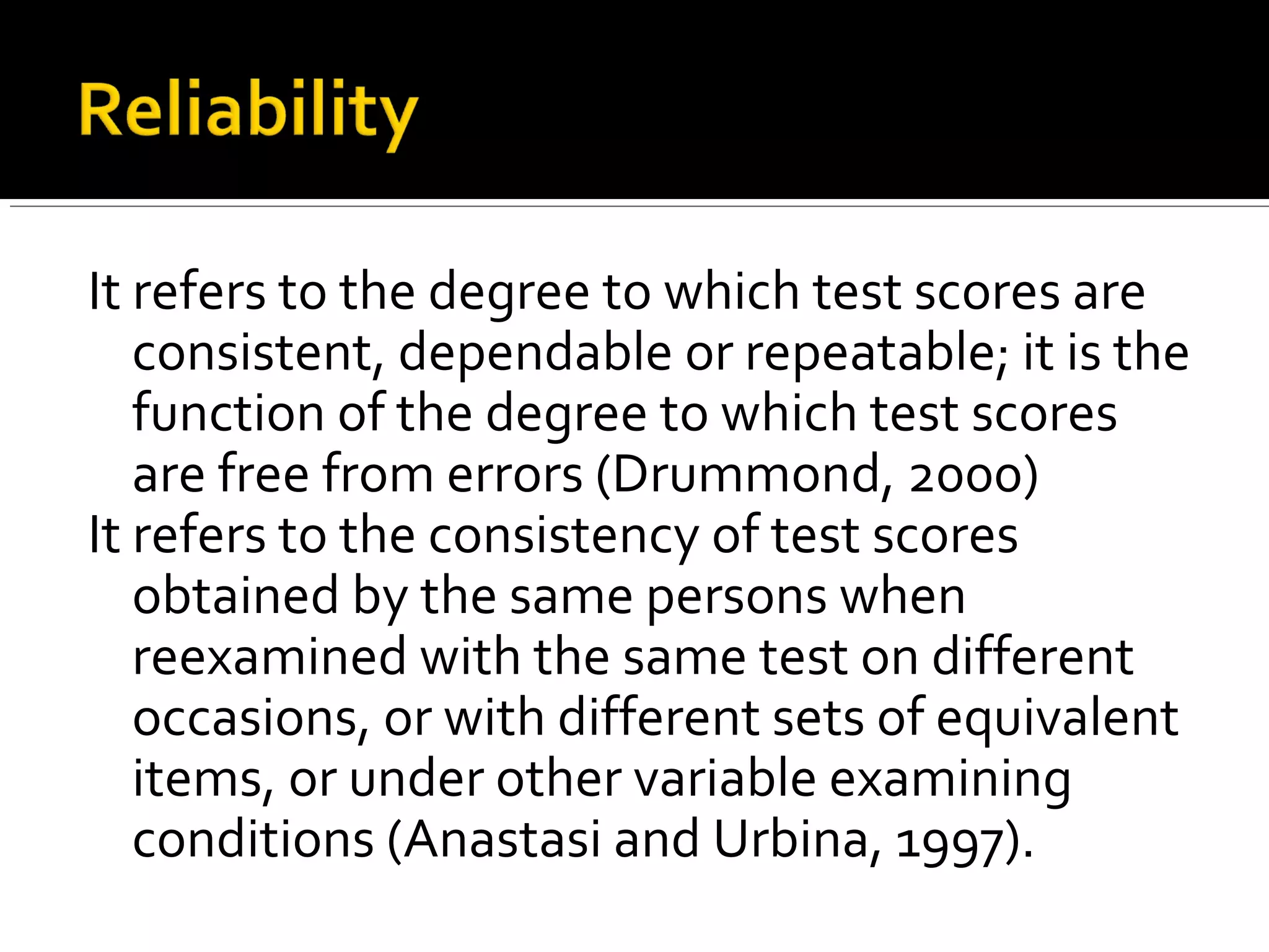 It refers to the degree to which test scores are
   consistent, dependable or repeatable; it is the
   function of the degree to which test scores
   are free from errors (Drummond, 2000)
It refers to the consistency of test scores
   obtained by the same persons when
   reexamined with the same test on different
   occasions, or with different sets of equivalent
   items, or under other variable examining
   conditions (Anastasi and Urbina, 1997).
 