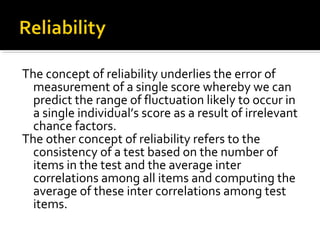 The concept of reliability underlies the error of
  measurement of a single score whereby we can
  predict the range of fluctuation likely to occur in
  a single individual’s score as a result of irrelevant
  chance factors.
The other concept of reliability refers to the
  consistency of a test based on the number of
  items in the test and the average inter
  correlations among all items and computing the
  average of these inter correlations among test
  items.
 