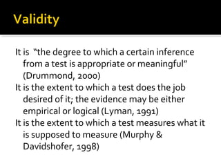 It is “the degree to which a certain inference
   from a test is appropriate or meaningful”
   (Drummond, 2000)
It is the extent to which a test does the job
   desired of it; the evidence may be either
   empirical or logical (Lyman, 1991)
It is the extent to which a test measures what it
   is supposed to measure (Murphy &
   Davidshofer, 1998)
 