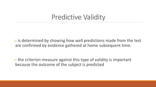 Predictive Validity
o is determined by showing how well predictions made from the test
are confirmed by evidence gathered at home subsequent time.
o the criterion measure against this type of validity is important
because the outcome of the subject is predicted
 