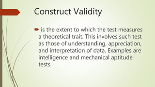 Construct Validity
 is the extent to which the test measures
a theoretical trait. This involves such test
as those of understanding, appreciation,
and interpretation of data. Examples are
intelligence and mechanical aptitude
tests.
 