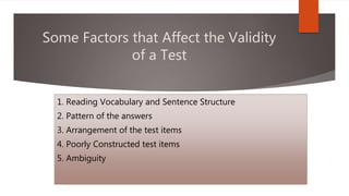 Some Factors that Affect the Validity
of a Test
1. Reading Vocabulary and Sentence Structure
2. Pattern of the answers
3. Arrangement of the test items
4. Poorly Constructed test items
5. Ambiguity
 