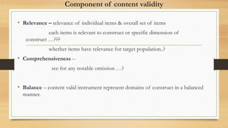 Component of content validity
• Relevance – relevance of individual items & overall set of items
each items is relevant to construct or specific dimension of
construct …???
whether items have relevance for target population..?
• Comprehensiveness –
see for any notable omission …?
• Balance – content valid instrument represent domains of construct in a balanced
manner.
 