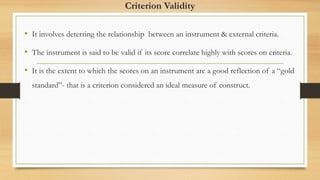 Criterion Validity
• It involves deterring the relationship between an instrument & external criteria.
• The instrument is said to be valid if its score correlate highly with scores on criteria.
• It is the extent to which the scores on an instrument are a good reflection of a “gold
standard”- that is a criterion considered an ideal measure of construct.
 