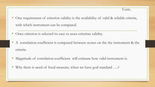Cont..
• One requirement of criterion validity is the availability of valid & reliable criteria,
with which instrument can be compared.
• Once criterion is selected its easy to asses criterian validity.
• A correlation coefficient is computed between scores on the the instrument & the
criteria.
• Magnitude of correlation coefficient will estimate how valid instrument is.
• Why there is need of focal measure, when we have god standard ….?
 