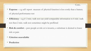 Cont..
• Expense – e.g self report measure of physical function is less costly than a battery
of physical performance test
• Efficiency – e.g if 2 min. walk test can yield comparable information to 6 min .walk
test then 2 min. walk test sometimes might be preffered
• Risk & comfort – puts people at risk or is invasive, a substitute is desired to lower
risk or pain
• Criterion unavailable
• Prediction
 