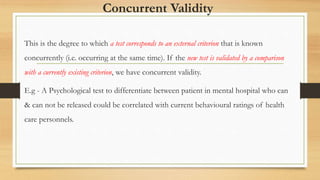 Concurrent Validity
This is the degree to which a test corresponds to an external criterion that is known
concurrently (i.e. occurring at the same time). If the new test is validated by a comparison
with a currently existing criterion, we have concurrent validity.
E.g - A Psychological test to differentiate between patient in mental hospital who can
& can not be released could be correlated with current behavioural ratings of health
care personnels.
 