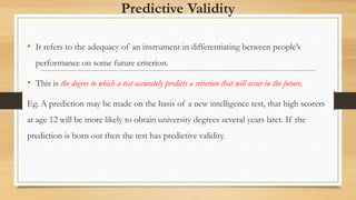 Predictive Validity
• It refers to the adequacy of an instrument in differentiating between people’s
performance on some future criterion.
• This is the degree to which a test accurately predicts a criterion that will occur in the future.
Eg. A prediction may be made on the basis of a new intelligence test, that high scorers
at age 12 will be more likely to obtain university degrees several years later. If the
prediction is born out then the test has predictive validity.
 