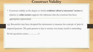 Construct Validity
• Construct validity as the degree to which evidence about a measures' scores in
relation to other scores supports the inference that the construct has been
appropriate represented.
e.g- Researcher may have designed the instrument to measure the concept of pain in
imputed patients. The pain pattern is due to anxiety too; hence result is misleading.
So the questions comes…………..?
 