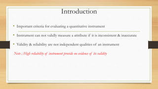 Introduction
• Important criteria for evaluating a quantitative instrument
• Instrument can not validly measure a attribute if it is inconsistent & inaccurate
• Validity & reliability are not independent qualities of an instrument
Note ; High reliability of instrument provide no evidence of its validity
 