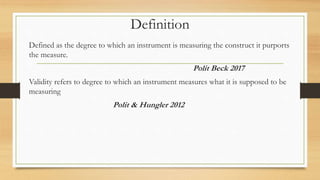 Definition
Defined as the degree to which an instrument is measuring the construct it purports
the measure.
Polit Beck 2017
Validity refers to degree to which an instrument measures what it is supposed to be
measuring
Polit & Hungler 2012
 