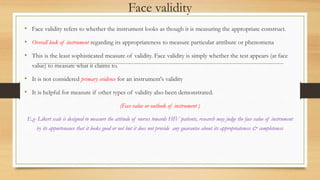 Face validity
• Face validity refers to whether the instrument looks as though it is measuring the appropriate construct.
• Overall look of instrument regarding its appropriateness to measure particular attribute or phenomena
• This is the least sophisticated measure of validity. Face validity is simply whether the test appears (at face
value) to measure what it claims to.
• It is not considered primary evidence for an instrument's validity
• It is helpful for measure if other types of validity also been demonstrated.
(Face value or outlook of instrument )
E.g- Likert scale is designed to measure the attitude of nurses towards HIV patients, research may judge the face value of instrument
by its appurtenance that it looks good or not but it does not provide any guarantee about its appropriateness & completeness
 