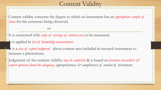 Content Validity
• Content validity concerns the degree to which an instrument has an appropriate sample of
items for the construct being observed.
or
• It is concerned with scope of coverage of content area to be measured.
• It is applied in test of knowledge measurement
• It is a case of expert judgment about content area included in research instrument to
measure a phenomena.
• Judgement of the content viability may be subjective & is based on previous researchers &
expert opinion about the adequacy, appropriateness & completeness of content of instrument.
 