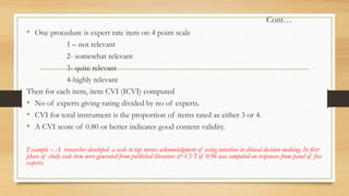 Cont…
• One procedure is expert rate item on 4 point scale
1 – not relevant
2- somewhat relevant
3- quite relevant
4-highly relevant
Then for each item, item CVI (ICVI) computed
• No of experts giving rating divided by no of experts.
• CVI for total instrument is the proportion of items rated as either 3 or 4.
• A CVI score of 0.80 or better indicates good content validity.
Example – A researcher developed a scale to tap nurses acknowledgment of using intuition in clinical decision making. In first
phase of study scale item were generated from published literature & CVI of 0.96 was computed on responses from panel of five
experts.
 