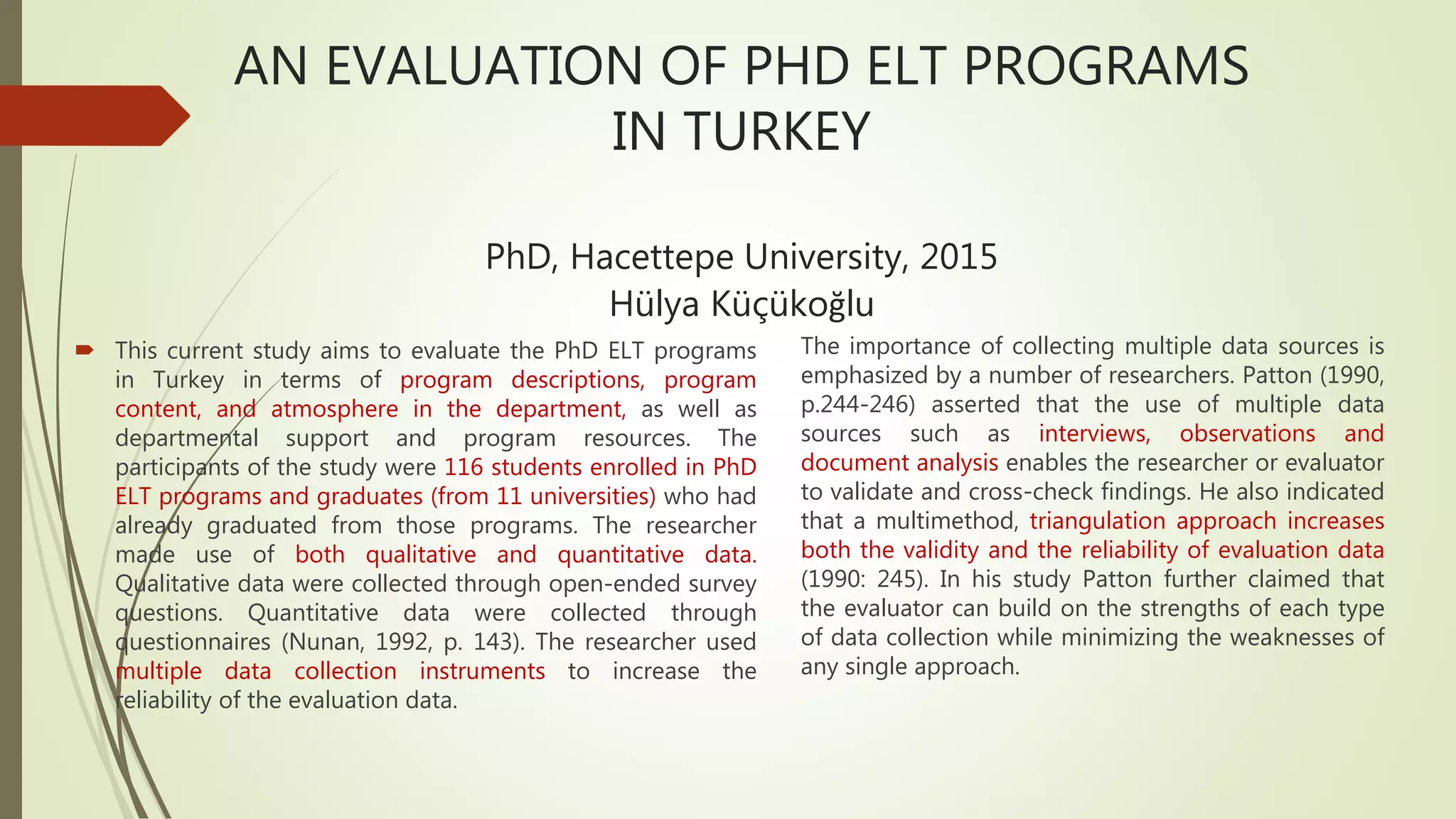 AN EVALUATION OF PHD ELT PROGRAMS
IN TURKEY
PhD, Hacettepe University, 2015
Hülya Küçükoğlu
 This current study aims to evaluate the PhD ELT programs
in Turkey in terms of program descriptions, program
content, and atmosphere in the department, as well as
departmental support and program resources. The
participants of the study were 116 students enrolled in PhD
ELT programs and graduates (from 11 universities) who had
already graduated from those programs. The researcher
made use of both qualitative and quantitative data.
Qualitative data were collected through open-ended survey
questions. Quantitative data were collected through
questionnaires (Nunan, 1992, p. 143). The researcher used
multiple data collection instruments to increase the
reliability of the evaluation data.
The importance of collecting multiple data sources is
emphasized by a number of researchers. Patton (1990,
p.244-246) asserted that the use of multiple data
sources such as interviews, observations and
document analysis enables the researcher or evaluator
to validate and cross-check findings. He also indicated
that a multimethod, triangulation approach increases
both the validity and the reliability of evaluation data
(1990: 245). In his study Patton further claimed that
the evaluator can build on the strengths of each type
of data collection while minimizing the weaknesses of
any single approach.
 