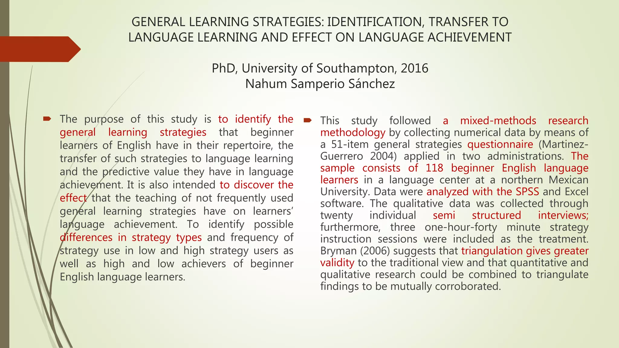 GENERAL LEARNING STRATEGIES: IDENTIFICATION, TRANSFER TO
LANGUAGE LEARNING AND EFFECT ON LANGUAGE ACHIEVEMENT
PhD, University of Southampton, 2016
Nahum Samperio Sánchez
 The purpose of this study is to identify the
general learning strategies that beginner
learners of English have in their repertoire, the
transfer of such strategies to language learning
and the predictive value they have in language
achievement. It is also intended to discover the
effect that the teaching of not frequently used
general learning strategies have on learners’
language achievement. To identify possible
differences in strategy types and frequency of
strategy use in low and high strategy users as
well as high and low achievers of beginner
English language learners.
 This study followed a mixed-methods research
methodology by collecting numerical data by means of
a 51-item general strategies questionnaire (Martinez-
Guerrero 2004) applied in two administrations. The
sample consists of 118 beginner English language
learners in a language center at a northern Mexican
University. Data were analyzed with the SPSS and Excel
software. The qualitative data was collected through
twenty individual semi structured interviews;
furthermore, three one-hour-forty minute strategy
instruction sessions were included as the treatment.
Bryman (2006) suggests that triangulation gives greater
validity to the traditional view and that quantitative and
qualitative research could be combined to triangulate
findings to be mutually corroborated.
 