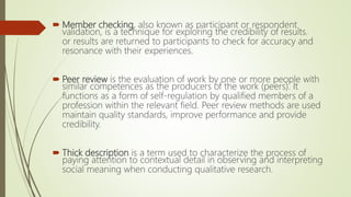  Member checking, also known as participant or respondent
validation, is a technique for exploring the credibility of results.
or results are returned to participants to check for accuracy and
resonance with their experiences.
 Peer review is the evaluation of work by one or more people with
similar competences as the producers of the work (peers). It
functions as a form of self-regulation by qualified members of a
profession within the relevant field. Peer review methods are used
maintain quality standards, improve performance and provide
credibility.
 Thick description is a term used to characterize the process of
paying attention to contextual detail in observing and interpreting
social meaning when conducting qualitative research.
 