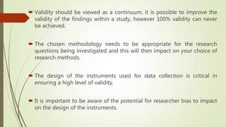  Validity should be viewed as a continuum, it is possible to improve the
validity of the findings within a study, however 100% validity can never
be achieved.
 The chosen methodology needs to be appropriate for the research
questions being investigated and this will then impact on your choice of
research methods.
 The design of the instruments used for data collection is critical in
ensuring a high level of validity.
 It is important to be aware of the potential for researcher bias to impact
on the design of the instruments.
 
