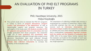 AN EVALUATION OF PHD ELT PROGRAMS
IN TURKEY
PhD, Hacettepe University, 2015
Hülya Küçükoğlu
 This current study aims to evaluate the PhD ELT programs
in Turkey in terms of program descriptions, program
content, and atmosphere in the department, as well as
departmental support and program resources. The
participants of the study were 116 students enrolled in PhD
ELT programs and graduates (from 11 universities) who had
already graduated from those programs. The researcher
made use of both qualitative and quantitative data.
Qualitative data were collected through open-ended survey
questions. Quantitative data were collected through
questionnaires (Nunan, 1992, p. 143). The researcher used
multiple data collection instruments to increase the
reliability of the evaluation data.
The importance of collecting multiple data sources is
emphasized by a number of researchers. Patton (1990,
p.244-246) asserted that the use of multiple data
sources such as interviews, observations and
document analysis enables the researcher or evaluator
to validate and cross-check findings. He also indicated
that a multimethod, triangulation approach increases
both the validity and the reliability of evaluation data
(1990: 245). In his study Patton further claimed that
the evaluator can build on the strengths of each type
of data collection while minimizing the weaknesses of
any single approach.
 