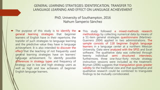GENERAL LEARNING STRATEGIES: IDENTIFICATION, TRANSFER TO
LANGUAGE LEARNING AND EFFECT ON LANGUAGE ACHIEVEMENT
PhD, University of Southampton, 2016
Nahum Samperio Sánchez
 The purpose of this study is to identify the
general learning strategies that beginner
learners of English have in their repertoire, the
transfer of such strategies to language learning
and the predictive value they have in language
achievement. It is also intended to discover the
effect that the teaching of not frequently used
general learning strategies have on learners’
language achievement. To identify possible
differences in strategy types and frequency of
strategy use in low and high strategy users as
well as high and low achievers of beginner
English language learners.
 This study followed a mixed-methods research
methodology by collecting numerical data by means of
a 51-item general strategies questionnaire (Martinez-
Guerrero 2004) applied in two administrations. The
sample consists of 118 beginner English language
learners in a language center at a northern Mexican
University. Data were analyzed with the SPSS and Excel
software. The qualitative data was collected through
twenty individual semi structured interviews;
furthermore, three one-hour-forty minute strategy
instruction sessions were included as the treatment.
Bryman (2006) suggests that triangulation gives greater
validity to the traditional view and that quantitative and
qualitative research could be combined to triangulate
findings to be mutually corroborated.
 