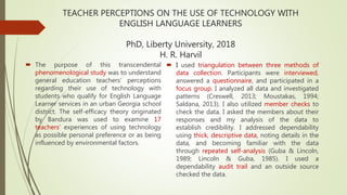 TEACHER PERCEPTIONS ON THE USE OF TECHNOLOGY WITH
ENGLISH LANGUAGE LEARNERS
PhD, Liberty University, 2018
H. R. Harvil
 The purpose of this transcendental
phenomenological study was to understand
general education teachers’ perceptions
regarding their use of technology with
students who qualify for English Language
Learner services in an urban Georgia school
district. The self-efficacy theory originated
by Bandura was used to examine 17
teachers’ experiences of using technology
as possible personal preference or as being
influenced by environmental factors.
 I used triangulation between three methods of
data collection. Participants were interviewed,
answered a questionnaire, and participated in a
focus group. I analyzed all data and investigated
patterns (Creswell, 2013; Moustakas, 1994;
Saldana, 2013). I also utilized member checks to
check the data. I asked the members about their
responses and my analysis of the data to
establish credibility. I addressed dependability
using thick, descriptive data, noting details in the
data, and becoming familiar with the data
through repeated self-analysis (Guba & Lincoln,
1989; Lincoln & Guba, 1985). I used a
dependability audit trail and an outside source
checked the data.
 
