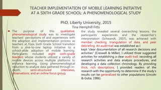 TEACHER IMPLEMENTATION OF MOBILE LEARNING INITIATIVE
AT A SIXTH GRADE SCHOOL: A PHENOMENOLOGICAL STUDY
PhD, Liberty University, 2015
Tina Hemphill Fitts
 The purpose of this qualitative,
phenomenological study was to investigate
teachers’ perceptions of and experiences with
the adoption and implementation process as
teachers at Tops Sixth Grade School transition
from a one-to-one laptop initiative to a
school-wide adoption of mobile learning.
Participants included eight sixth-grade
teachers whose students utilized a variety of
mobile devices across multiple platforms to
enhance learning. Using phenomenological
reduction to analyze data gathered through in-
depth, semi-structured interviews,
observations, and an online focus group,
the study revealed several overarching lessons. the
participants’ experiences and the researcher’s
interpretation (Schwandt, 2007), was achieved with
member checking, triangulation of data, and peer
debriefing. An audit trail was established as I
kept “clear documentation of all research decisions and
activities” (Creswell & Miller). I utilized three suggested
activities for establishing a clear audit trail: recording all
research activities and data analysis procedures, and
developing a data collection chronology. By providing
thick, rich descriptions, I provided readers of the
research with the opportunity to determine if the study’s
results can be generalized to other populations (Lincoln
& Guba, 1986).
 