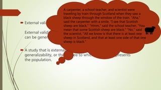  External validity (generalizability)
External validity is the extent to which the results of a study
can be generalized from a sample to a population.
 A study that is externally valid helps obtain population
generalizability, or the degree to which a sample represents
the population.
A carpenter, a school teacher, and scientist were
traveling by train through Scotland when they saw a
black sheep through the window of the train. "Aha,"
said the carpenter with a smile, "I see that Scottish
sheep are black." "Hmm," said the school teacher, "You
mean that some Scottish sheep are black." "No," said
the scientist, "All we know is that there is at least one
sheep in Scotland, and that at least one side of that one
sheep is black."
 