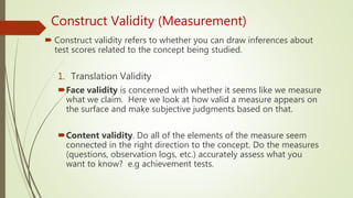 Construct Validity (Measurement)
 Construct validity refers to whether you can draw inferences about
test scores related to the concept being studied.
1. Translation Validity
Face validity is concerned with whether it seems like we measure
what we claim. Here we look at how valid a measure appears on
the surface and make subjective judgments based on that.
Content validity. Do all of the elements of the measure seem
connected in the right direction to the concept. Do the measures
(questions, observation logs, etc.) accurately assess what you
want to know? e.g achievement tests.
 