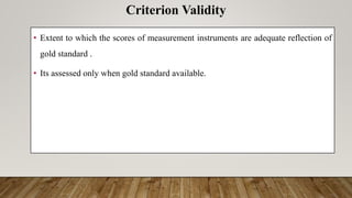 • Extent to which the scores of measurement instruments are adequate reflection of
gold standard .
• Its assessed only when gold standard available.
Criterion Validity
 